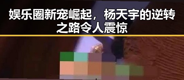 娱乐圈新宠崛起，杨天宇的逆转之路令人震惊